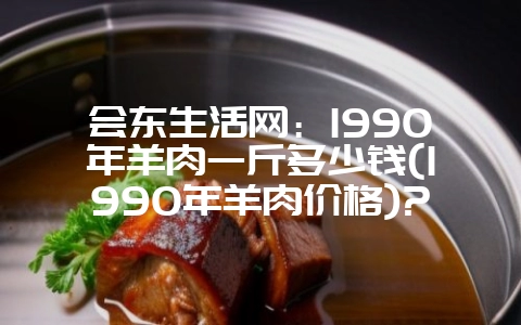 会东生活网：1990年羊肉一斤多少钱(1990年羊肉价格)?-会东网