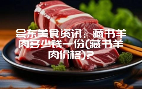 会东美食资讯：藏书羊肉多少钱一份(藏书羊肉价格)?-会东网
