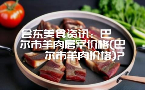 会东美食资讯：巴彦淖尔市羊肉屠宰价格(巴彦淖尔市羊肉价格)?-会东网