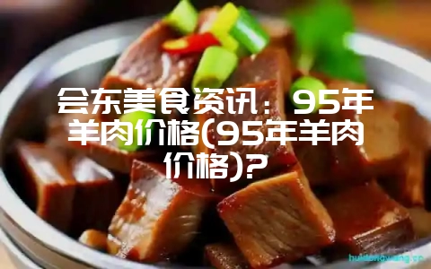会东美食资讯：95年羊肉价格(95年羊肉价格)?-会东网