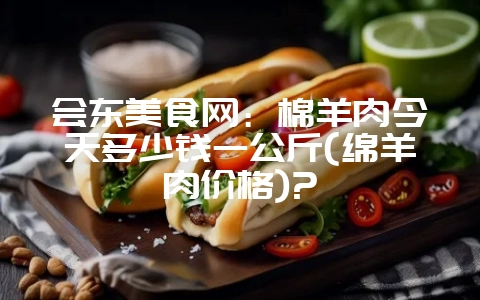 会东美食网：棉羊肉今天多少钱一公斤(绵羊肉价格)?-会东网