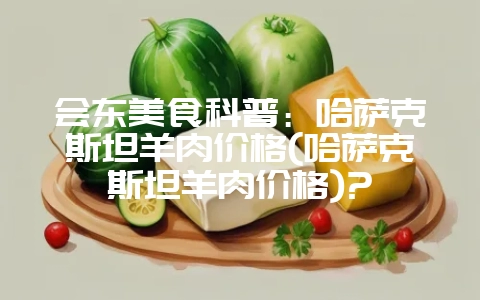 会东美食科普：哈萨克斯坦羊肉价格(哈萨克斯坦羊肉价格)?-会东网