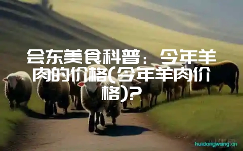 会东美食科普：今年羊肉的价格(今年羊肉价格)?-会东网