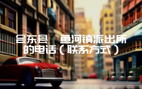 会东县鲹鱼河镇派出所的电话（联系方式）-会东网