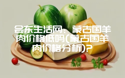 会东生活网：蒙古国羊肉价格低吗(蒙古国羊肉价格分析)?-会东网