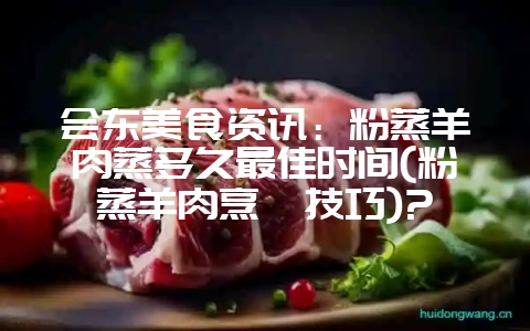 会东美食资讯：粉蒸羊肉蒸多久最佳时间(粉蒸羊肉烹饪技巧)?-会东网