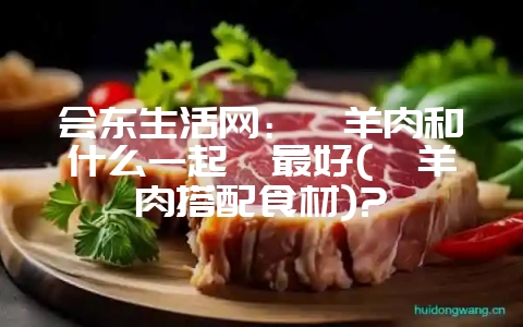 会东生活网：炖羊肉和什么一起炖最好(炖羊肉搭配食材)?-会东网