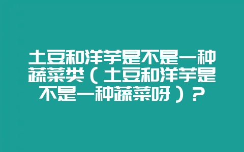 土豆和洋芋是不是一种蔬菜类(土豆和洋芋是不是一种蔬菜呀)?-会东网