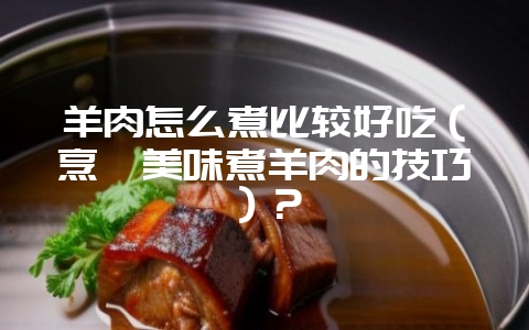 羊肉怎么煮比较好吃(烹饪美味煮羊肉的技巧)?-会东网