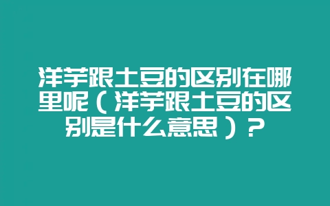 洋芋跟土豆的区别在哪里呢(洋芋跟土豆的区别是什么意思)?-会东网