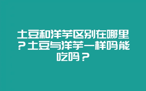 土豆和洋芋区别在哪里?土豆与洋芋一样吗能吃吗?-会东网