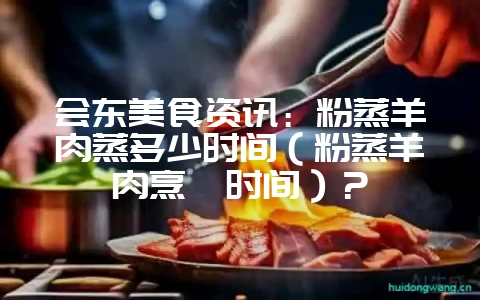 会东美食资讯：粉蒸羊肉蒸多少时间（粉蒸羊肉烹饪时间）？-会东网