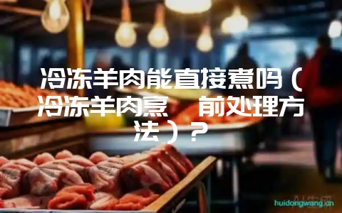 冷冻羊肉能直接煮吗（冷冻羊肉烹饪前处理方法）？-会东网