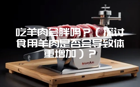 吃羊肉会胖吗？（探讨食用羊肉是否会导致体重增加）？-会东网