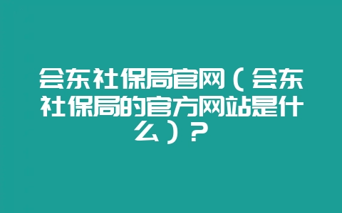 会东社保局官网（会东社保局的官方网站是什么）？-会东网