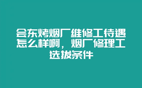 会东烤烟厂维修工待遇怎么样啊，烟厂修理工选拔条件-会东网