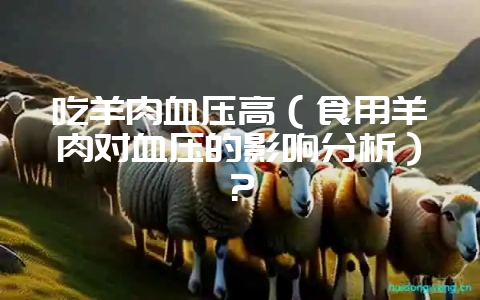 吃羊肉血压高(食用羊肉对血压的影响分析)?插图 吃羊肉血压高(食用羊肉对血压的影响分析)?插图
