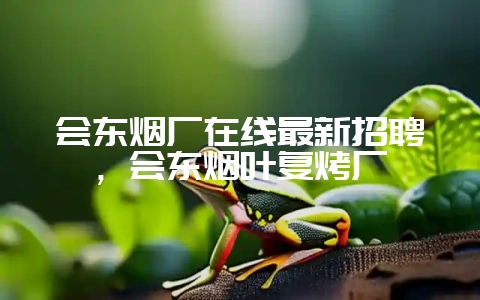 会东烟厂在线最新招聘，会东烟叶复烤厂-会东网
