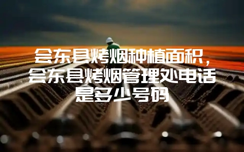 会东县烤烟种植面积，会东县烤烟管理处电话是多少号码-会东网