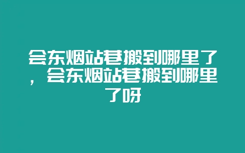 会东烟站巷搬到哪里了，会东烟站巷搬到哪里了呀-会东网