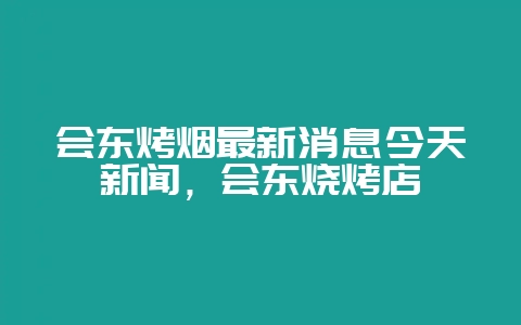 会东烤烟最新消息今天新闻，会东烧烤店-会东网