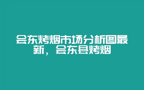 会东烤烟市场分析图最新，会东县烤烟-会东网