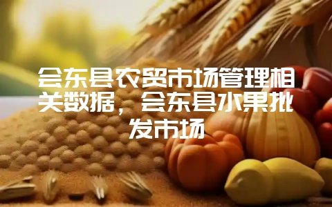 会东县农贸市场管理相关数据，会东县水果批发市场-会东网