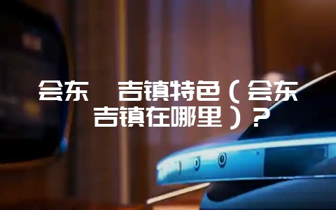 会东嘎吉镇特色(会东嘎吉镇在哪里)?-会东网