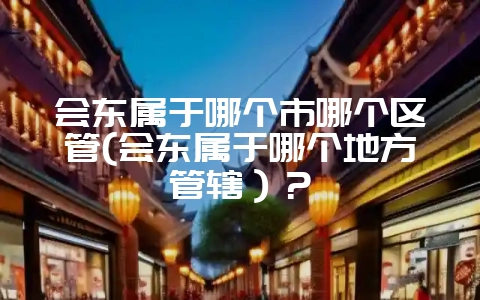 会东属于哪个市哪个区管(会东属于哪个地方管辖）？-会东网