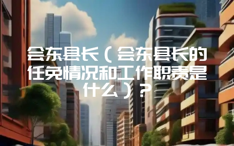 会东县长（会东县长的任免情况和工作职责是什么）？-会东网