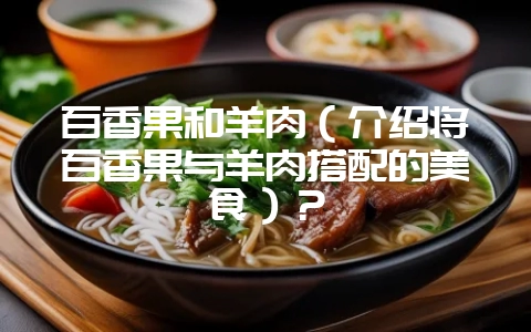 百香果和羊肉（介绍将百香果与羊肉搭配的美食）？-会东网