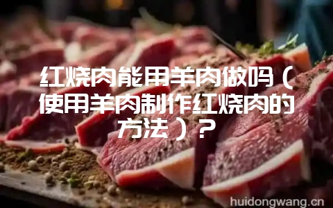 红烧肉能用羊肉做吗（使用羊肉制作红烧肉的方法）？-会东网