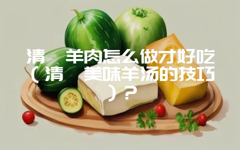 清炖羊肉怎么做才好吃（清炖美味羊汤的技巧）？-会东网