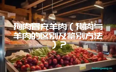 狗肉冒充羊肉（狗肉与羊肉的区别及鉴别方法）？-会东网