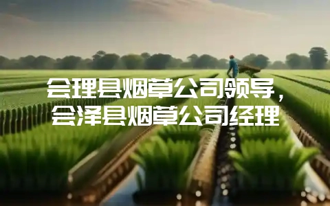 会理县烟草公司领导，会泽县烟草公司经理-会东网