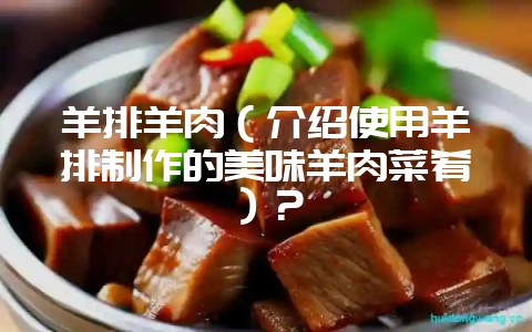 羊排羊肉（介绍使用羊排制作的美味羊肉菜肴）？-会东网