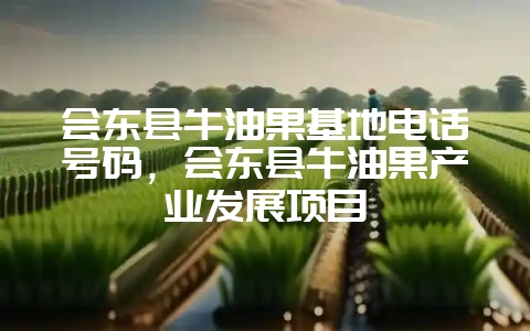 会东县牛油果基地电话号码，会东县牛油果产业发展项目-会东网