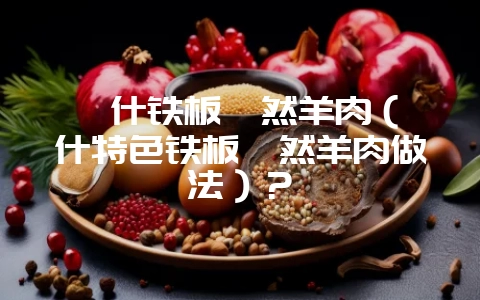 喀什铁板孜然羊肉（喀什特色铁板孜然羊肉做法）？-会东网