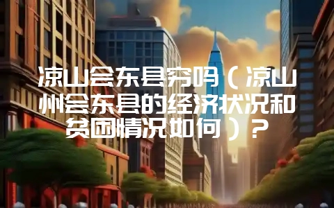凉山会东县穷吗(凉山州会东县的经济状况和贫困情况如何)?-会东网