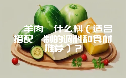 炖羊肉炖什么料（适合搭配炖制的调料和食材推荐）？-会东网