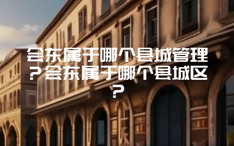 会东属于哪个县城管理？会东属于哪个县城区？-会东网