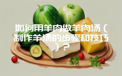 如何用羊肉做羊肉汤(制作羊汤的步骤和技巧)?插图 如何用羊肉做羊肉汤(制作羊汤的步骤和技巧)?插图