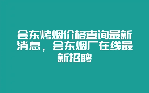 会东烤烟价格查询最新消息，会东烟厂在线最新招聘-会东网