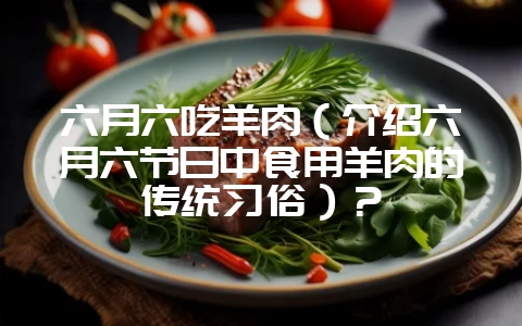 六月六吃羊肉（介绍六月六节日中食用羊肉的传统习俗）？-会东网