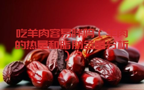 吃羊肉容易胖吗（羊肉的热量和脂肪含量分析）？-会东网