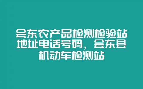 会东农产品检测检验站地址电话号码，会东县机动车检测站-会东网