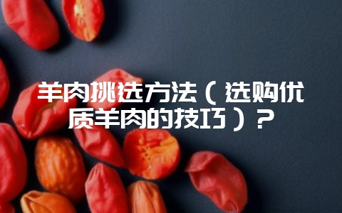 羊肉挑选方法（选购优质羊肉的技巧）？-会东网