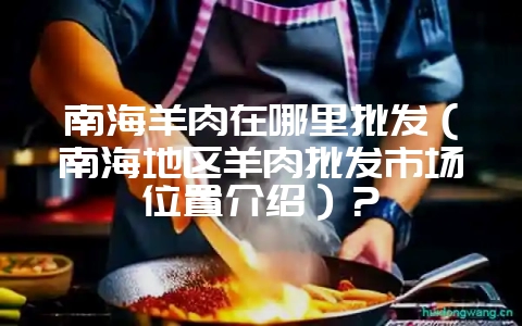 南海羊肉在哪里批发（南海地区羊肉批发市场位置介绍）？-会东网