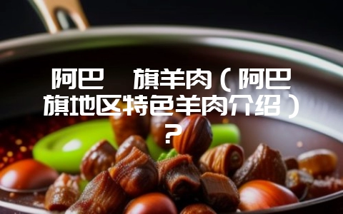 阿巴嘎旗羊肉（阿巴嘎旗地区特色羊肉介绍）？-会东网