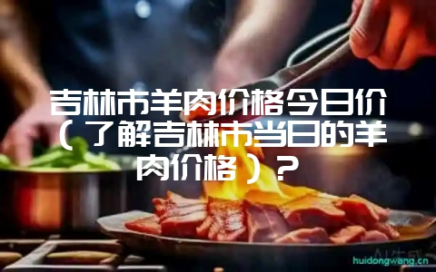 吉林市羊肉价格今日价（了解吉林市当日的羊肉价格）？-会东网